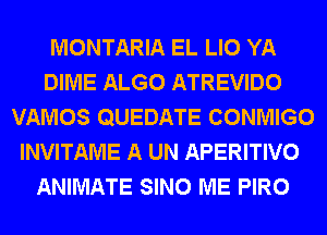 MONTARIA EL LIO YA
DIME ALGO ATREVIDO
VAMOS QUEDATE CONMIGO
INVITAME A UN APERITIVO
ANIMATE SINO ME PIRO