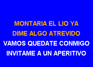 MONTARIA EL LIO YA
DIME ALGO ATREVIDO
VAMOS QUEDATE CONMIGO
INVITAME A UN APERITIVO