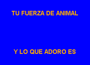 TU FUERZA DE ANIMAL

Y LO QUE ADORO ES