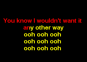 You know I wouldn't want it
any other way

ooh ooh ooh
ooh ooh ooh
ooh ooh ooh