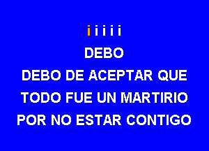 DEBO DE ACEPTAR QUE
TODO FUE UN MARTIRIO
FOR NO ESTAR CONTIGO