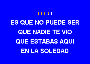 ES QUE NO PUEDE SER
QUE NADIE TE VIO
QUE ESTABAS AQUI
EN LA SOLEDAD