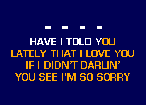 HAVE I TOLD YOU
LATELY THAT I LOVE YOU
IF I DIDN'T DARLIN'

YOU SEE I'M SO SORRY