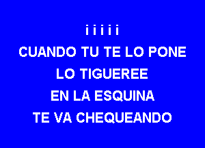 CUANDO TU TE L0 PONE
L0 TIGUEREE
EN LA ESQUINA
TE VA CHEQUEANDO