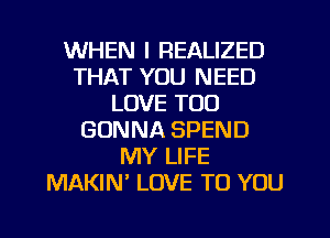 WHEN I REALIZED
THAT YOU NEED
LOVE TOO
GONNA SPEND
MY LIFE
MAKIN LOVE TO YOU