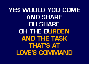 YES WOULD YOU COME
AND SHARE
OH SHARE
OH THE BURDEN
AND THE TASK
THAT'S AT
LOVE'S COMMAND