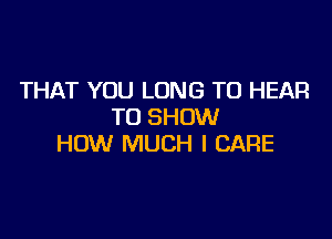 THAT YOU LONG TO HEAR
TO SHOW

HOW MUCH I CARE