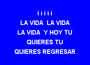 LA VIDA LA VIDA
LA VIDA Y HOY TU

QUIERES TU
QUIERES REGRESAR