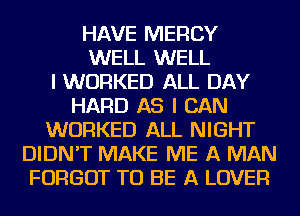 HAVE MERCY
WELL WELL
I WORKED ALL DAY
HARD AS I CAN
WORKED ALL NIGHT
DIDN'T MAKE ME A MAN
FORGOT TO BE A LOVER