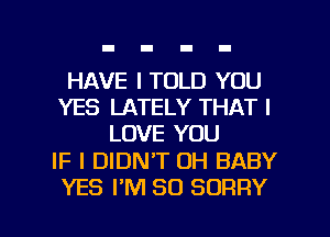 HAVE I TOLD YOU
YES LATELY THAT I
LOVE YOU

IF I DIDN'T 0H BABY

YES I'M SO SORRY l