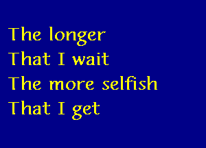 The longer
That I wait

The more selfish
That I get