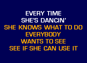 EVERY TIME
SHE'S DANCIN'

SHE KNOWS WHAT TO DO
EVERYBODY
WANTS TO SEE
SEE IF SHE CAN USE IT
