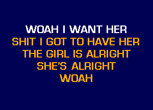 WOAH I WANT HER
SHIT I GOT TO HAVE HER
THE GIRL IS ALRIGHT
SHE'S ALRIGHT
WOAH