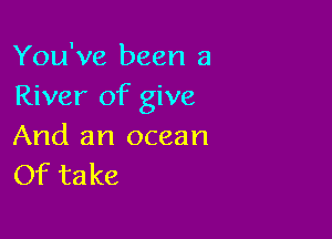 You've been a
River of give

And an ocean
Of take