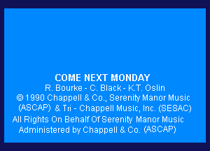 COME NEXT MONDAY
R Bourke - C Black- KT, Oslin
e) 1990 Channel! a Co . Serenity Manor Music
(ASCAP) a Tn - Channel! Music, Inc, (SESAC)
All Rights 0n BehalfOfSerenity Manor Music
Administered by Chappell 8 004 (ASCAP)