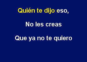 Quic'en te dijo eso,

No les creas

Que ya no te quiero