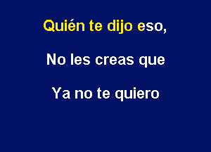 Quic'en te dijo eso,

No les creas que

Ya no te quiero