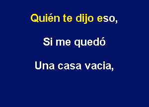 Quic'en te dijo eso,

Si me quedd

Una casa vacia,