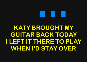 KATY BROUGHT MY
GUITAR BACK TODAY
I LEFT IT TH ERE TO PLAY
WHEN I'D STAY OVER