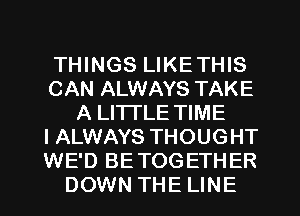 THINGS LIKETHIS
CAN ALWAYS TAKE
A LITTLE TIME
I ALWAYS THOUGHT
WE'D BETOGETHER
DOWN THE LINE