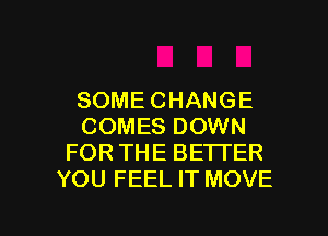 SOME CHANGE
COMES DOWN
FOR THE BETTER
YOU FEEL IT MOVE

g
