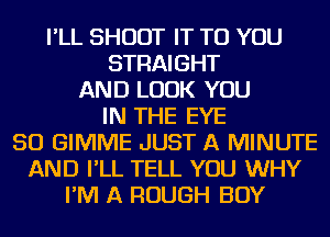 I'LL SHOOT IT TO YOU
STRAIGHT
AND LOOK YOU
IN THE EYE
SO GIMME JUST A MINUTE
AND I'LL TELL YOU WHY
I'M A ROUGH BOY