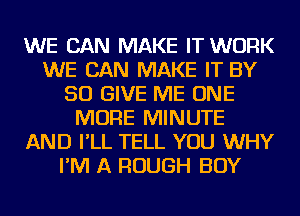 WE CAN MAKE IT WORK
WE CAN MAKE IT BY
50 GIVE ME ONE
MORE MINUTE
AND I'LL TELL YOU WHY
I'M A ROUGH BOY