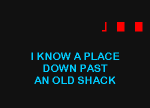 I KNOW A PLACE
DOWN PAST
AN OLD SHACK