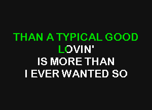 THAN A TYPICAL GOOD
LOVIN'

IS MORE THAN
I EVER WANTED SO