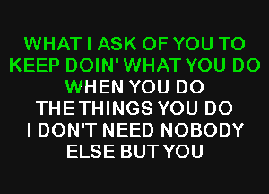 WHAT I ASK OF YOU TO
KEEP DOIN'WHAT YOU DO
WHEN YOU DO
THETHINGS YOU DO
I DON'T NEED NOBODY
ELSE BUT YOU