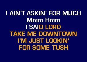 l AIN'T ASKIN' FOR MUCH
Mmm Hmm
I SAID LORD
TAKE ME DOWNTOWN
I'M JUST LUDKIN'
FOR SOME TUSH