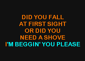 DID YOU FALL
AT FIRST SIGHT
0R DID YOU
NEED ASHOVE
I'M BEGGIN'YOU PLEASE