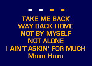 TAKE ME BACK
WAY BACK HOME
NOT BY MYSELF
NOT ALONE
l AIN'T ASKIN' FOR MUCH
Mmm Hmm