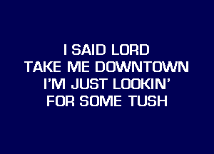 I SAID LORD
TAKE ME DOWNTOWN
I'M JUST LOOKIN'
FOR SOME TUSH