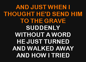 AND JUSTWHEN I
THOUGHT HE'D SEND HIM
T0 THEGRAVE
SUDDENLY
WITHOUTAWORD
HEJUSTTURNED
AND WALKED AWAY
AND HOW I TRIED