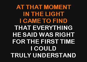 AT THAT MOMENT
IN THE LIGHT
I CAMETO FIND

THAT EVERYTHING
HE SAID WAS RIGHT
FOR THE FIRST TIME

I COULD

TRULY UNDERSTAND