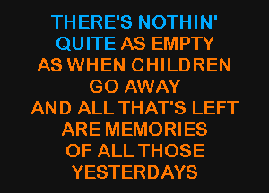 THERE'S NOTHIN'
QUITE AS EMPTY
AS WHEN CHILDREN
GOAWAY
AND ALL THAT'S LEFT
ARE MEMORIES

OF ALL THOSE
YESTERDAYS l