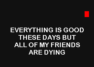 EVERYTHING IS GOOD
THESE DAYS BUT
ALL OF MY FRIENDS
ARE DYING