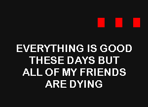 EVERYTHING IS GOOD
THESE DAYS BUT
ALL OF MY FRIENDS
ARE DYING