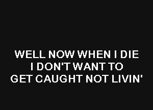 WELL NOW WHEN I DIE
I DON'T WANT TO
GET CAUGHT NOT LIVIN'