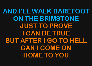 AND I'LL WALK BAREFOOT
ON THE BRIMSTONE
JUST TO PROVE
I CAN BETRUE
BUT AFTER I GO TO HELL
CAN I COME ON
HOMETO YOU