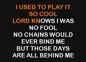 I USED TO PLAY IT
SO COOL
LORD KNOWS I WAS
NO FOOL
NO CHAINS WOULD
EVER BIND ME
BUT THOSE DAYS
ARE ALL BEHIND ME