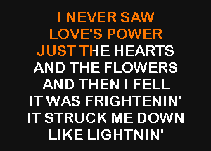I NEVER SAW
LOVE'S POWER
JUST THE HEARTS
AND THE FLOWERS
AND THEN I FELL
IT WAS FRIGHTENIN'
IT STRUCK ME DOWN
LIKE LIGHTNIN'