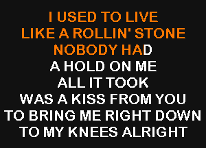 I USED TO LIVE
LIKEA ROLLIN' STONE
NOBODY HAD
A HOLD ON ME
ALL IT TOOK
WAS A KISS FROM YOU
TO BRING ME RIGHT DOWN
TO MY KNEES ALRIGHT
