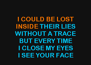 ICOULD BE LOST
INSIDETHEIR LIES
VWTHOUTATRACE

BUT EVERY TIME

I CLOSE MY EYES

ISEEYOUR FACE l