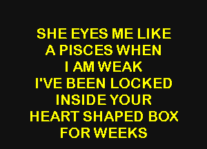 SHE EYES ME LIKE
A PISCES WHEN
I AM WEAK
I'VE BEEN LOCKED
INSIDEYOUR
HEART SHAPED BOX
FOR WEEKS
