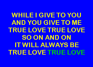 WHILE I GIVETO YOU
AND YOU GIVE TO ME
TRUE LOVE TRUE LOVE
80 ON AND ON
ITWILL ALWAYS BE
TRUE LOVE TRUE LOVE