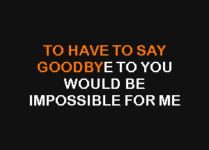 TO HAVE TO SAY
GOODBYE TO YOU

WOULD BE
IMPOSSIBLE FOR ME