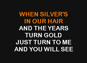 WHEN SILVER'S
IN OUR HAIR
AND THEYEARS
TURN GOLD
JUST TURN TO ME

AND YOU WILLSEE l