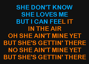 SHE DON'T KNOW
SHE LOVES ME
BUT I CAN FEEL IT
IN THEAIR
0H SHE AIN'T MINE YET
BUT SHE'S GETI'IN'THERE
N0 SHE AIN'T MINE YET
BUT SHE'S GETI'IN'THERE